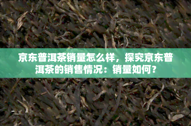 京东普洱茶销量怎么样，探究京东普洱茶的销售情况：销量如何？