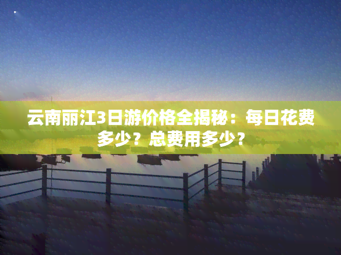 云南丽江3日游价格全揭秘：每日花费多少？总费用多少？