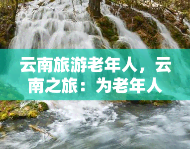 云南旅游老年人，云南之旅：为老年人特别设计的旅行计划