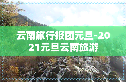 云南旅行报团元旦-2021元旦云南旅游