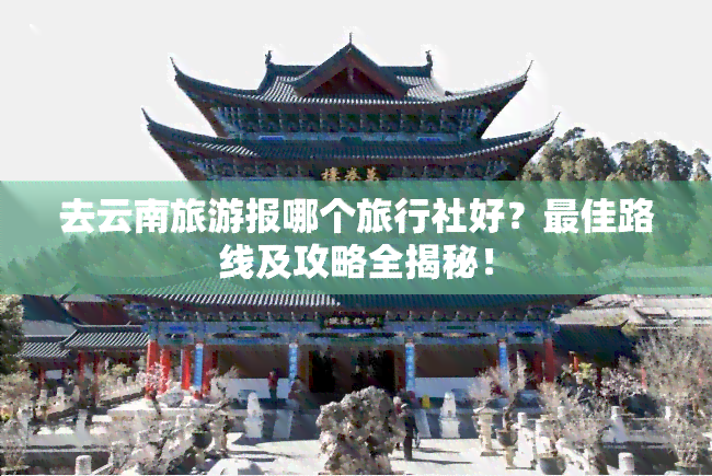 去云南旅游报哪个旅行社好？更佳路线及攻略全揭秘！