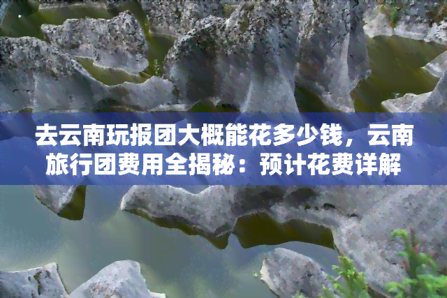 去云南玩报团大概能花多少钱，云南旅行团费用全揭秘：预计花费详解