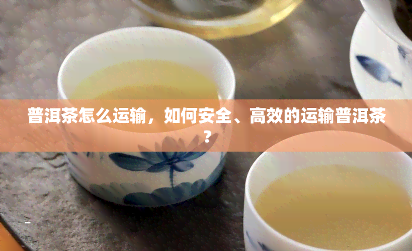 普洱茶怎么运输，如何安全、高效的运输普洱茶？