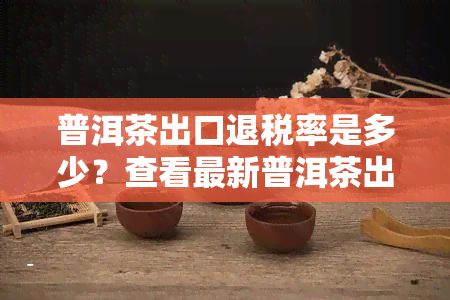 普洱茶出口退税率是多少？查看最新普洱茶出口退税率表