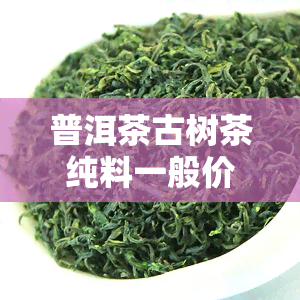 普洱茶古树茶纯料一般价格是多少，探寻古树普洱茶的价格奥秘：纯料一般多少钱？