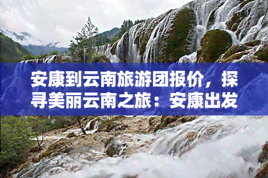 安康到云南旅游团报价，探寻美丽云南之旅：安康出发的旅游团报价全览