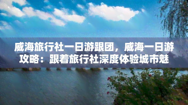 威海旅行社一日游跟团，威海一日游攻略：跟着旅行社深度体验城市魅力！