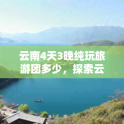 云南4天3晚纯玩旅游团多少，探索云南美景：4天3晚纯玩旅游团报价解析