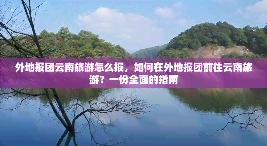 外地报团云南旅游怎么报，如何在外地报团前往云南旅游？一份全面的指南