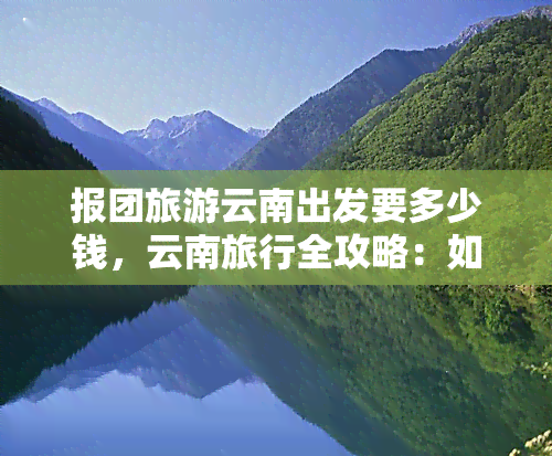 报团旅游云南出发要多少钱，云南旅行全攻略：如何以更优惠的价格报团出发？