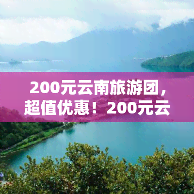 200元云南旅游团，超值优惠！200元云南旅游团，开启梦幻之旅！