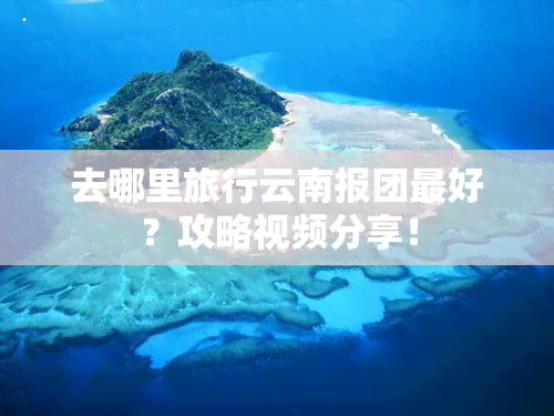 去哪里旅行云南报团更好？攻略视频分享！