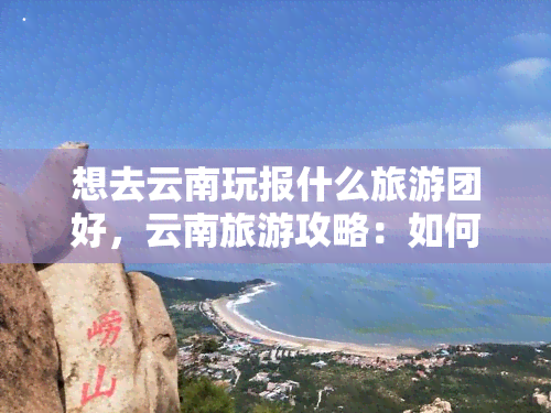 想去云南玩报什么旅游团好，云南旅游攻略：如何选择适合自己的旅游团？