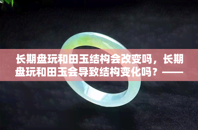 长期盘玩和田玉结构会改变吗，长期盘玩和田玉会导致结构变化吗？——上的讨论与解答