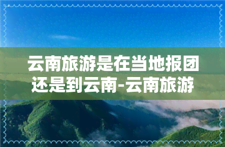 云南旅游是在当地报团还是到云南-云南旅游是在当地报团还是到云南报团