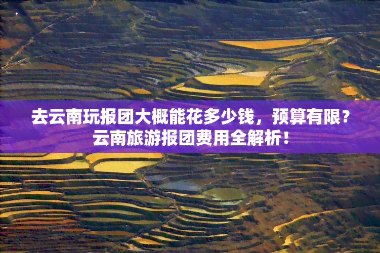 去云南玩报团大概能花多少钱，预算有限？云南旅游报团费用全解析！