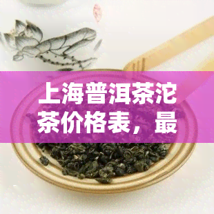 上海普洱茶沱茶价格表，最新上海普洱茶沱茶价格表出炉，速来了解！