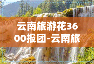 云南旅游花3600报团-云南旅游报团多少钱