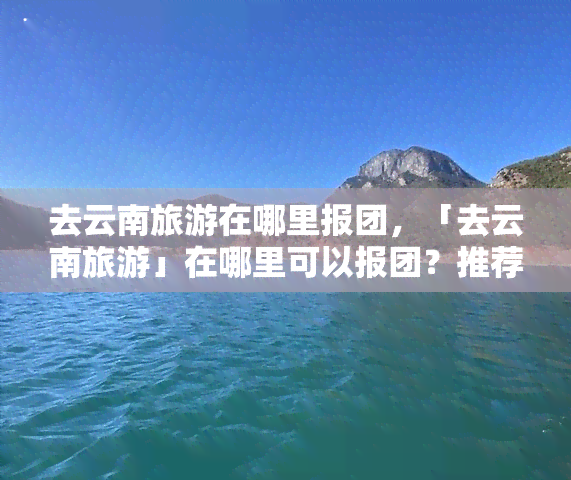 去云南旅游在哪里报团，「去云南旅游」在哪里可以报团？推荐几个靠谱的旅行社！