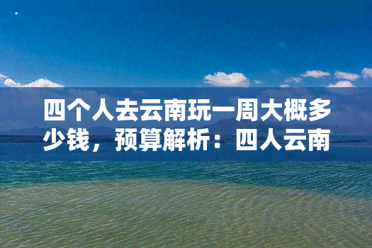 四个人去云南玩一周大概多少钱，预算解析：四人云南七日游大约需要多少钱？