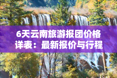 6天云南旅游报团价格详表：最新报价与行程安排