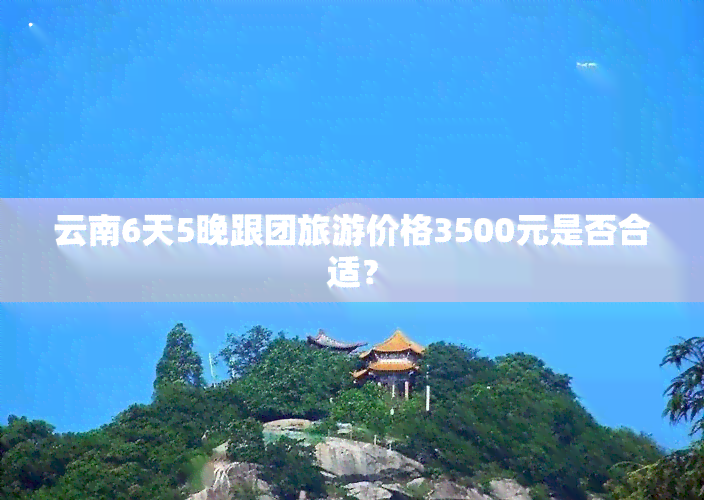 云南6天5晚跟团旅游价格3500元是否合适？