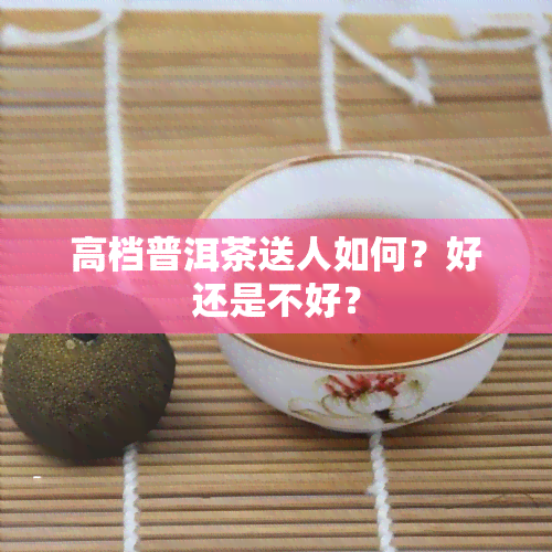 高档普洱茶送人如何？好还是不好？