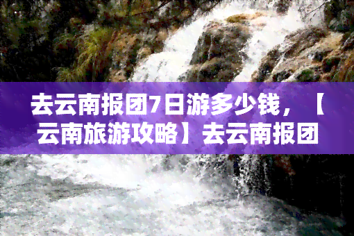 去云南报团7日游多少钱，【云南旅游攻略】去云南报团7日游，全包价多少元？