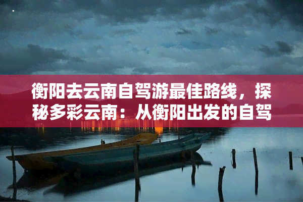 衡阳去云南自驾游更佳路线，探秘多彩云南：从衡阳出发的自驾游更佳路线推荐