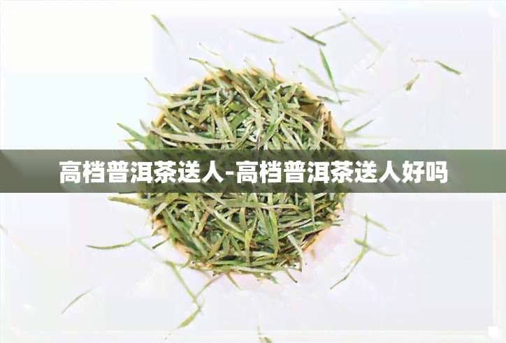 高档普洱茶送人-高档普洱茶送人好吗