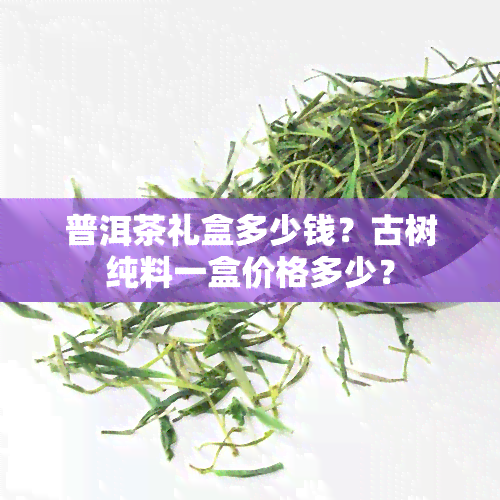 普洱茶礼盒多少钱？古树纯料一盒价格多少？