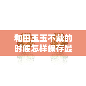 和田玉玉不戴的时候怎样保存更好，如何妥善保存你的和田玉：不戴时的正确方式