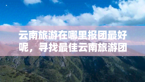 云南旅游在哪里报团更好呢，寻找更佳云南旅游团？这里提供最全的报名信息！