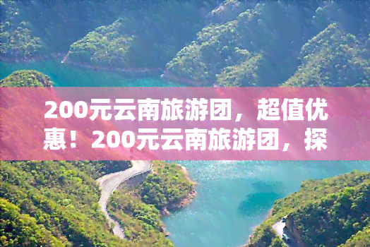 200元云南旅游团，超值优惠！200元云南旅游团，探索美丽风景！