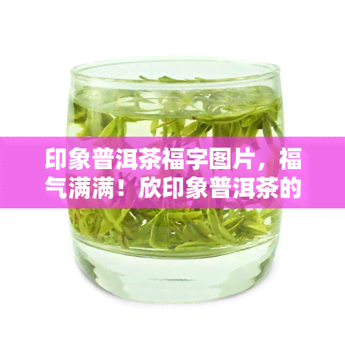 印象普洱茶福字图片，福气满满！欣印象普洱茶的精美福字图片