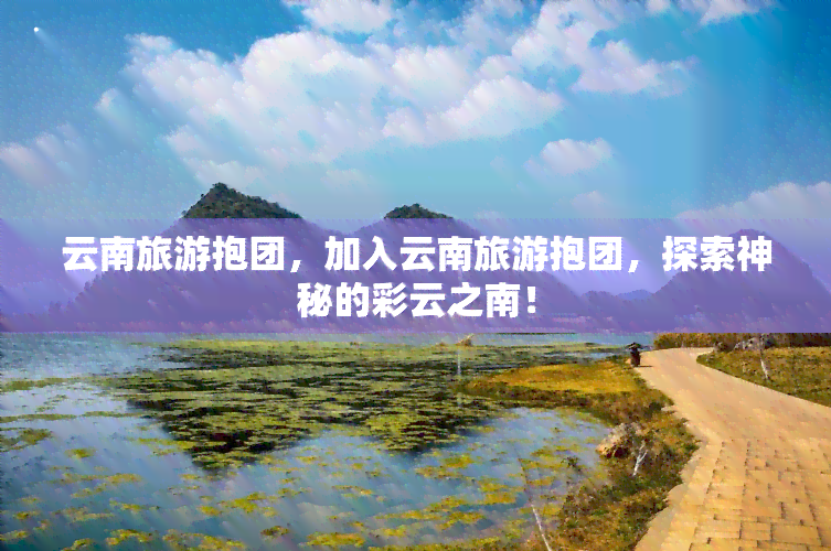 云南旅游抱团，加入云南旅游抱团，探索神秘的彩云之南！