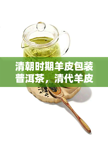 清朝时期羊皮包装普洱茶，清代羊皮包装的普洱茶：一种独特的茶叶保存方式