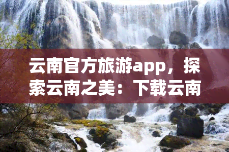 云南官方旅游app，探索云南之美：下载云南官方旅游APP，开启您的旅行之旅！