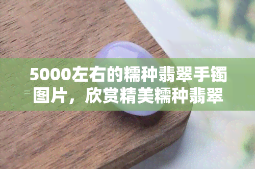 5000左右的糯种翡翠手镯图片，欣赏精美糯种翡翠手镯：价格约5000元左右的图片展示