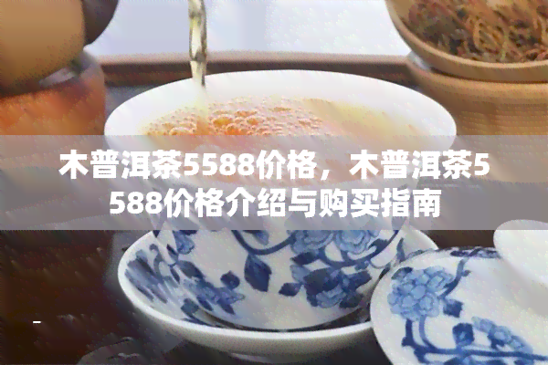 木普洱茶5588价格，木普洱茶5588价格介绍与购买指南