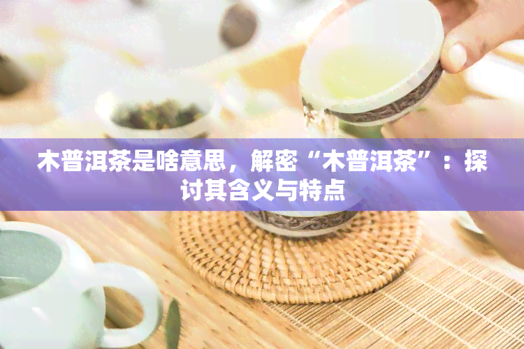 木普洱茶是啥意思，解密“木普洱茶”：探讨其含义与特点