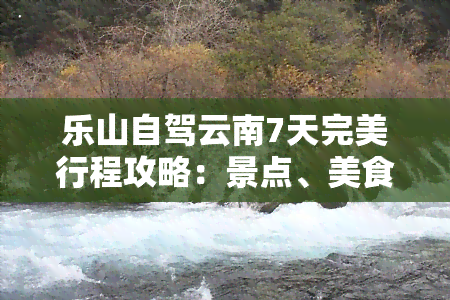 乐山自驾云南7天完美行程攻略：景点、美食、住宿全指南