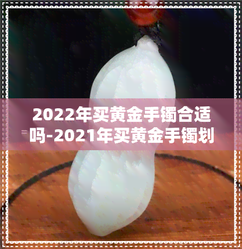 2022年买黄金手镯合适吗-2021年买黄金手镯划算吗