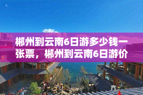 郴州到云南6日游多少钱一张票，郴州到云南6日游价格多少？想了解的快来！