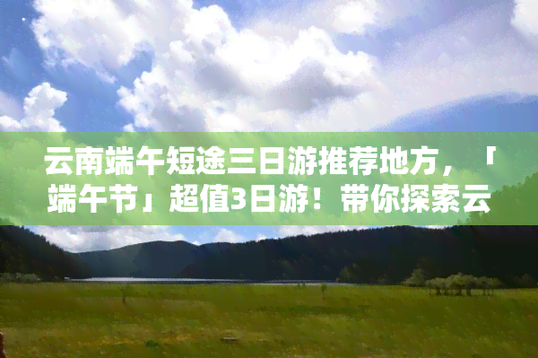 云南端午短途三日游推荐地方，「端午节」超值3日游！带你探索云南美景