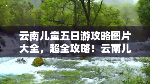 云南儿童五日游攻略图片大全，超全攻略！云南儿童五日游，带你玩转美景与乐趣