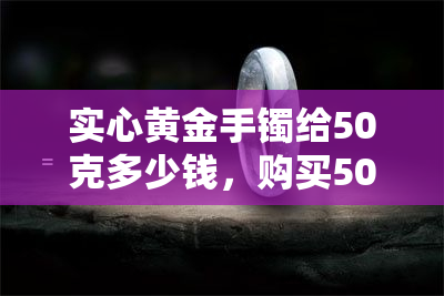 实心黄金手镯给50克多少钱，购买50克实心黄金手镯的售价是多少？