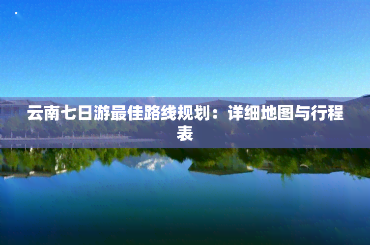 云南七日游更佳路线规划：详细地图与行程表