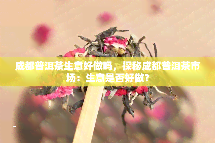 成都普洱茶生意好做吗，探秘成都普洱茶市场：生意是否好做？