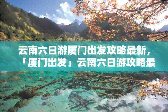 云南六日游厦门出发攻略最新，「厦门出发」云南六日游攻略最新出炉！